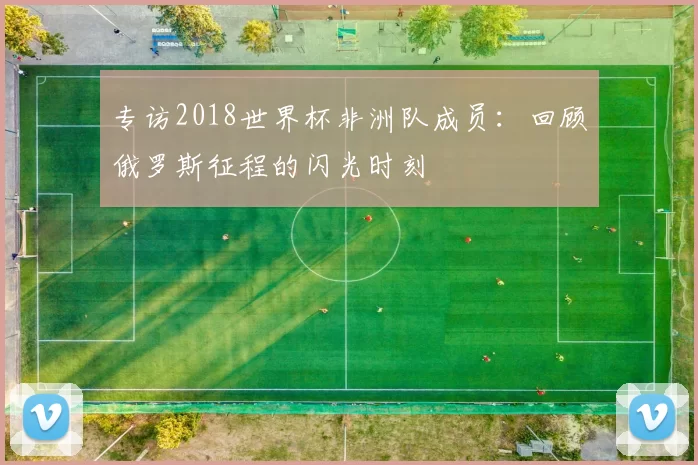 专访2018世界杯非洲队成员:回顾俄罗斯征程的闪光时刻