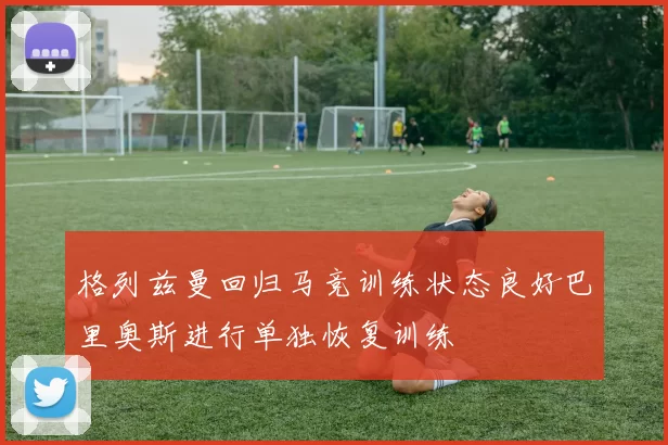 格列兹曼回归马竞训练状态良好巴里奥斯进行单独恢复训练