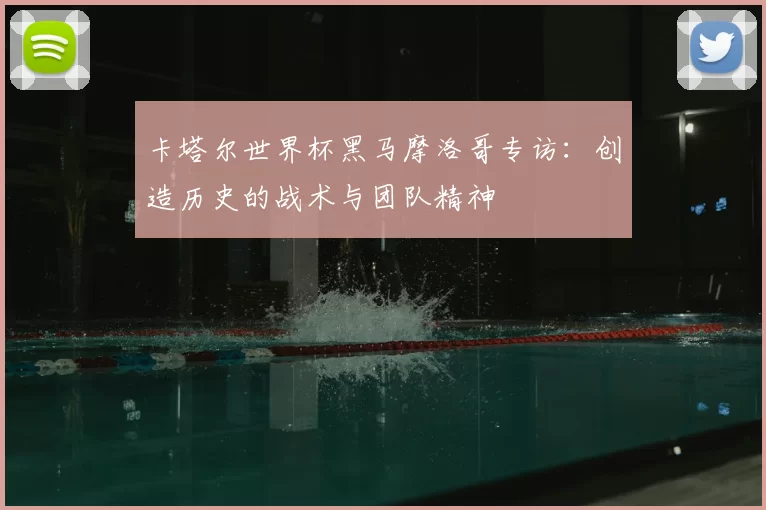 卡塔尔世界杯黑马摩洛哥专访：创造历史的战术与团队精神