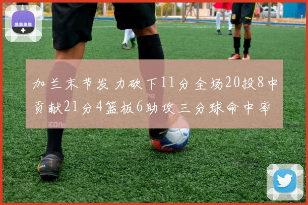 加兰末节发力砍下11分全场20投8中贡献21分4篮板6助攻三分球命中率高达375