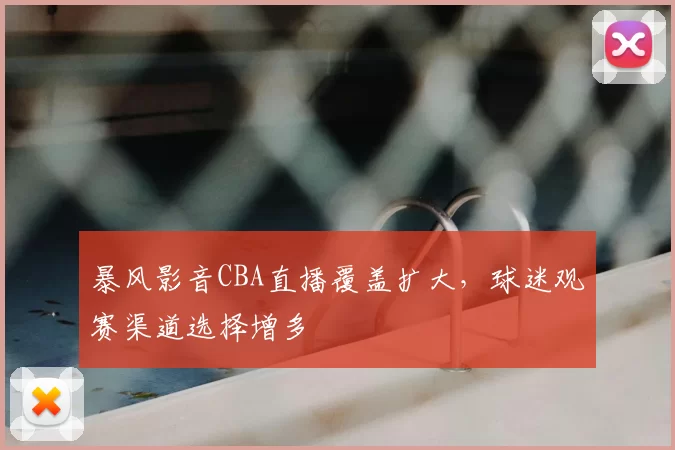 暴风影音CBA直播覆盖扩大，球迷观赛渠道选择增多