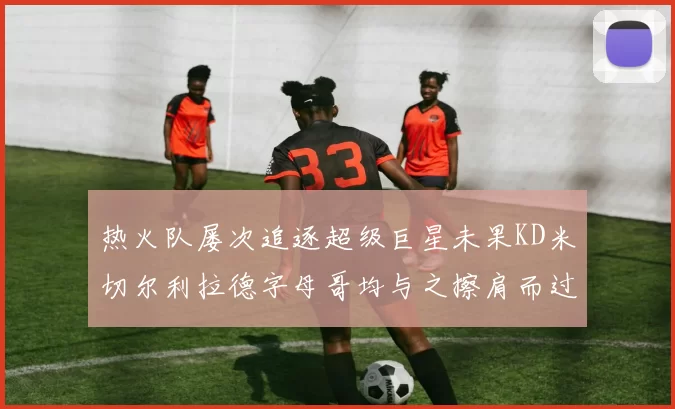 热火队屡次追逐超级巨星未果KD米切尔利拉德字母哥均与之擦肩而过