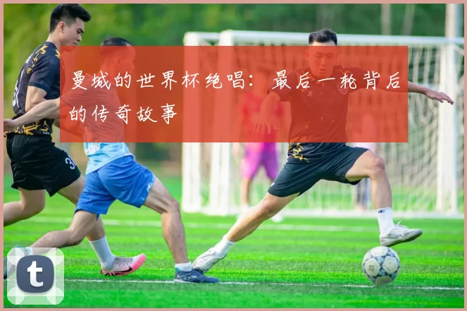 曼城的世界杯绝唱：最后一轮背后的传奇故事