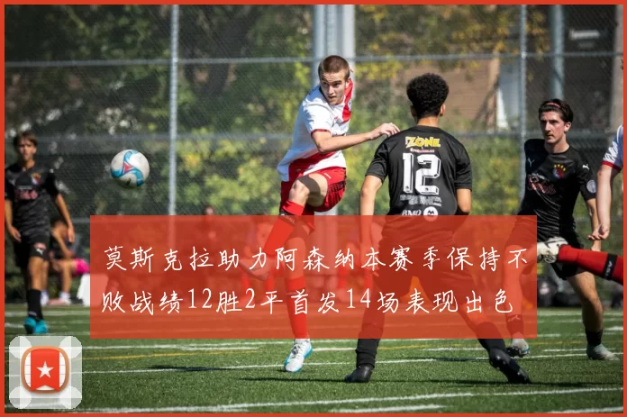 莫斯克拉助力阿森纳本赛季保持不败战绩12胜2平首发14场表现出色