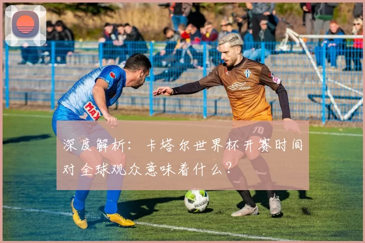 深度解析:卡塔尔世界杯开赛时间对全球观众意味着什么?