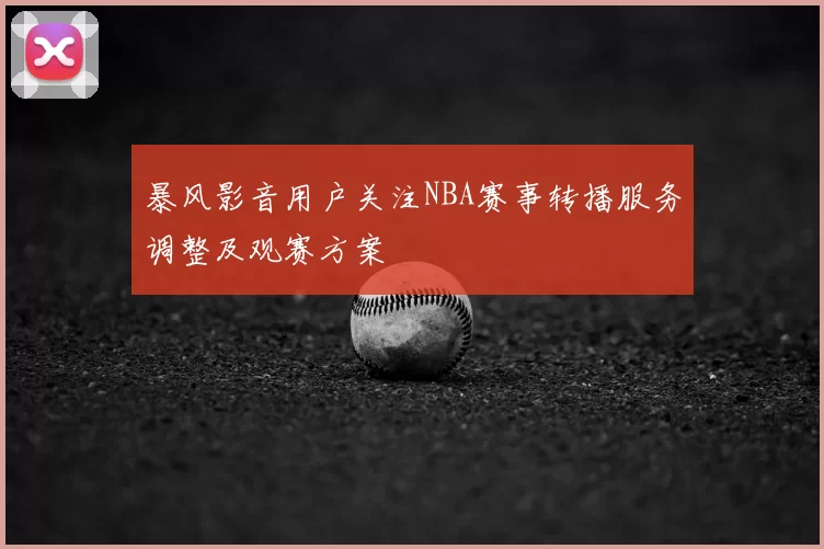 暴风影音用户关注NBA赛事转播服务调整及观赛方案