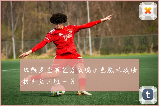 班凯罗全明星后表现出色魔术战绩提升至三胜一负