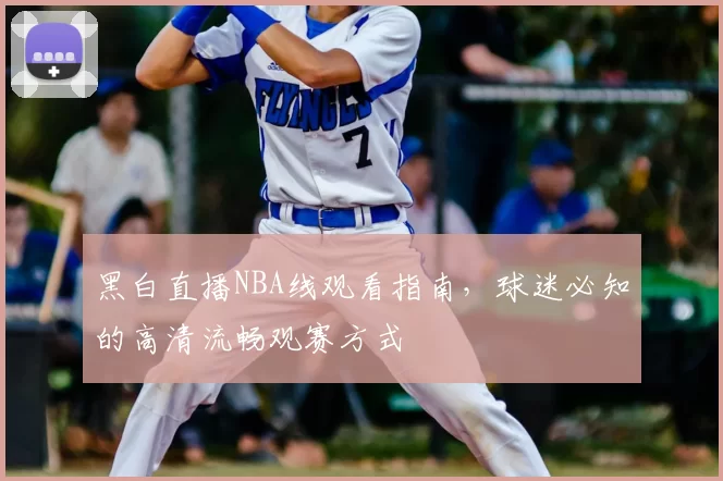 黑白直播NBA线观看指南,球迷必知的高清流畅观赛方式