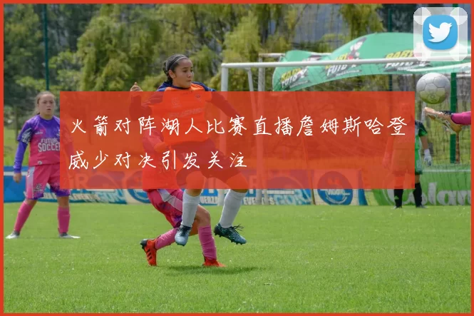 火箭对阵湖人比赛直播詹姆斯哈登威少对决引发关注
