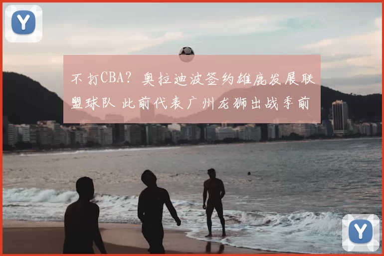 不打CBA？奥拉迪波签约雄鹿发展联盟球队 此前代表广州龙狮出战季前赛