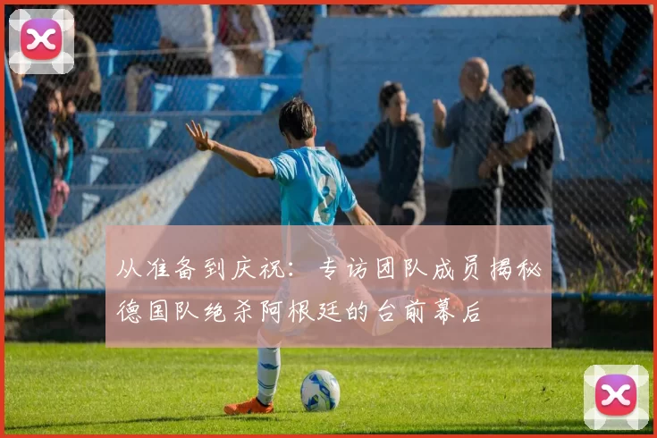 从准备到庆祝:专访团队成员揭秘德国队绝杀阿根廷的台前幕后