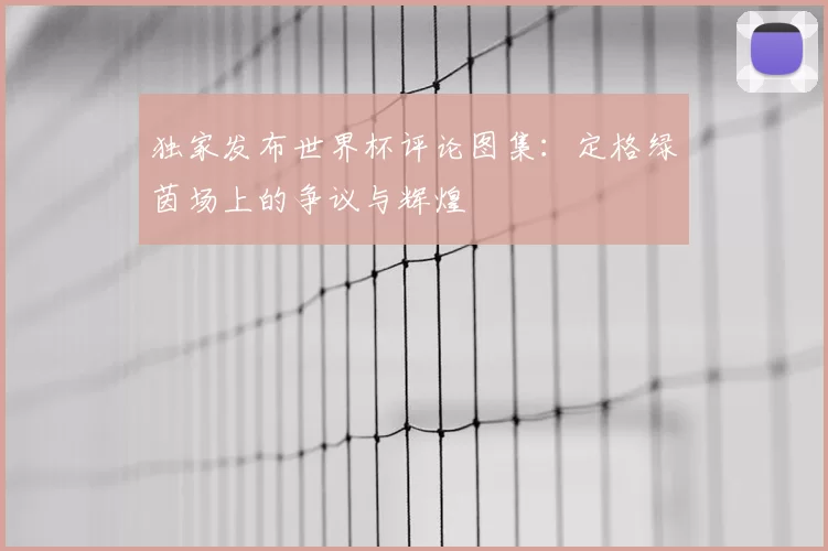 独家发布世界杯评论图集:定格绿茵场上的争议与辉煌