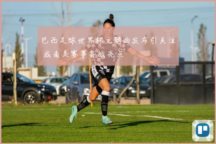 巴西足球世界杯主题曲发布引关注 成南美赛事备战亮点
