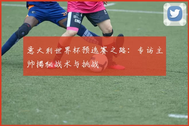 意大利世界杯预选赛之路:专访主帅揭秘战术与挑战