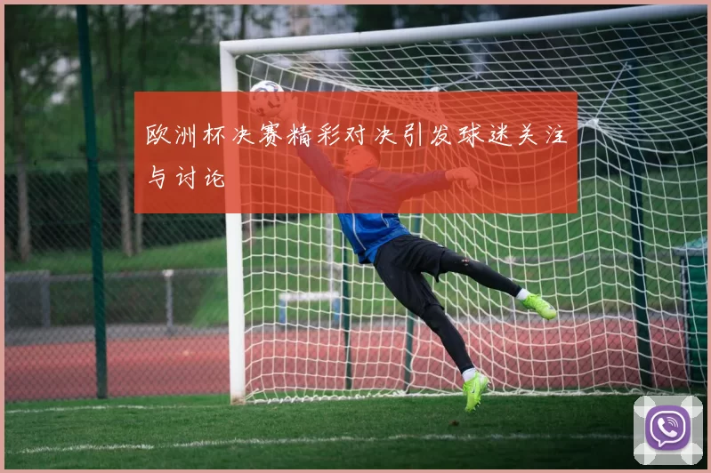 欧洲杯决赛精彩对决引发球迷关注与讨论