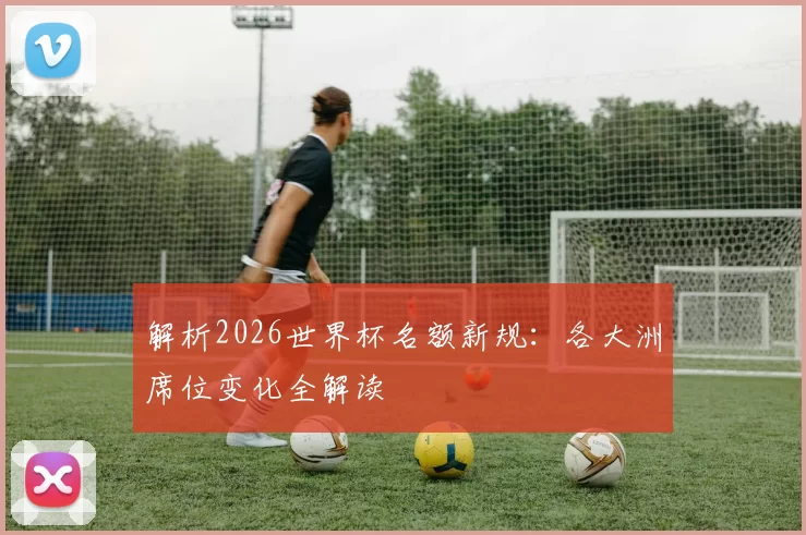 解析2026世界杯名额新规:各大洲席位变化全解读